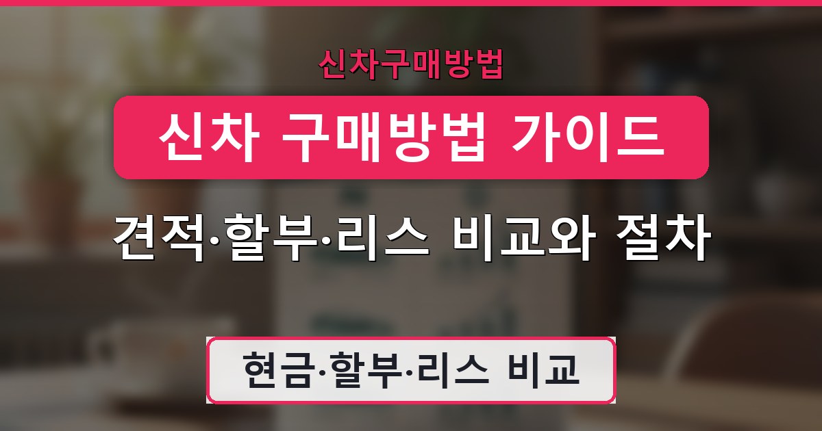 신차 구매방법 가이드 - 견적·할부·리스 비교와 절차