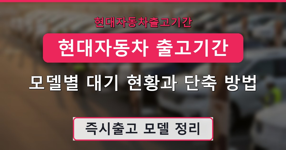 현대자동차 출고기간 - 모델별 대기 현황과 단축 방법