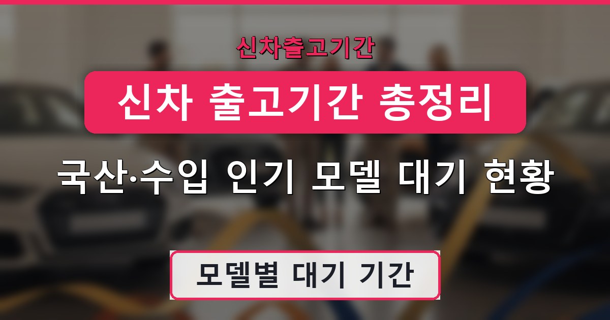 신차 출고기간 총정리 - 국산·수입 인기 모델 대기 현황